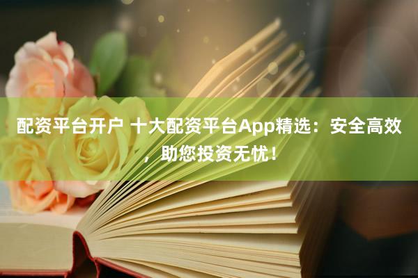 配资平台开户 十大配资平台App精选：安全高效，助您投资无忧！