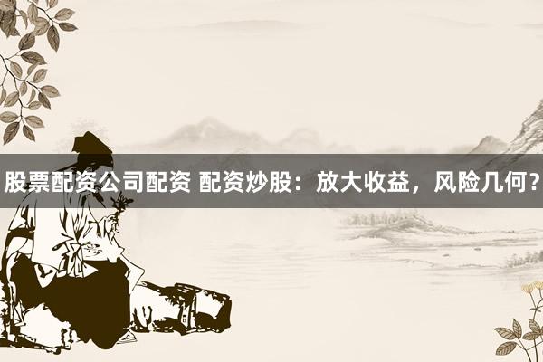 股票配资公司配资 配资炒股：放大收益，风险几何？