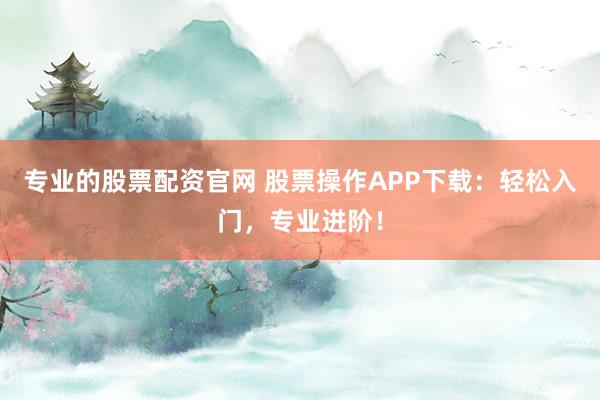 专业的股票配资官网 股票操作APP下载：轻松入门，专业进阶！