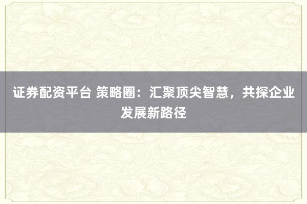 证券配资平台 策略圈：汇聚顶尖智慧，共探企业发展新路径