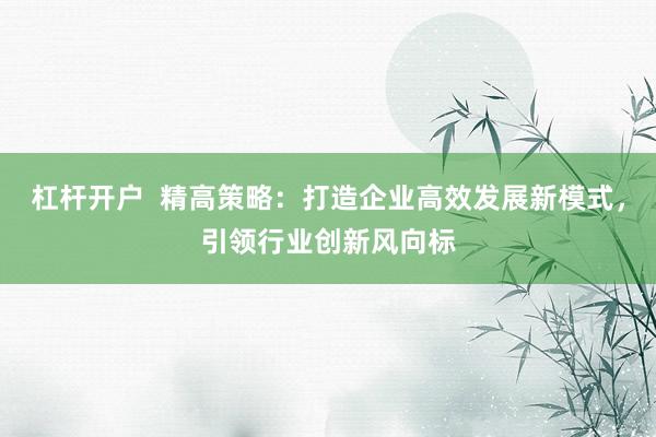 杠杆开户  精高策略：打造企业高效发展新模式，引领行业创新风向标