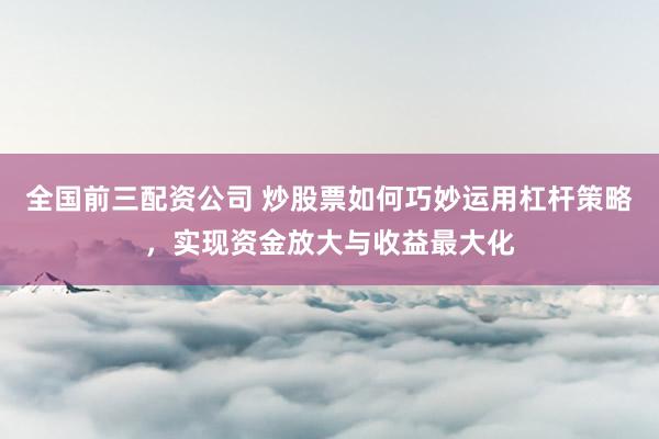 全国前三配资公司 炒股票如何巧妙运用杠杆策略，实现资金放大与收益最大化