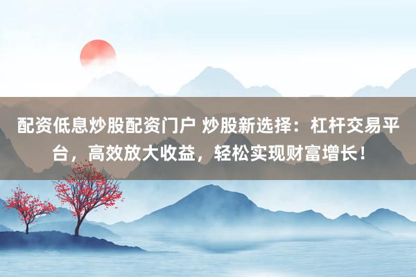 配资低息炒股配资门户 炒股新选择：杠杆交易平台，高效放大收益，轻松实现财富增长！