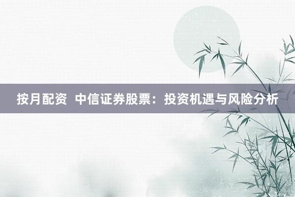 按月配资  中信证券股票：投资机遇与风险分析