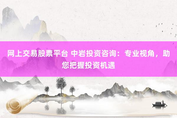 网上交易股票平台 中岩投资咨询：专业视角，助您把握投资机遇