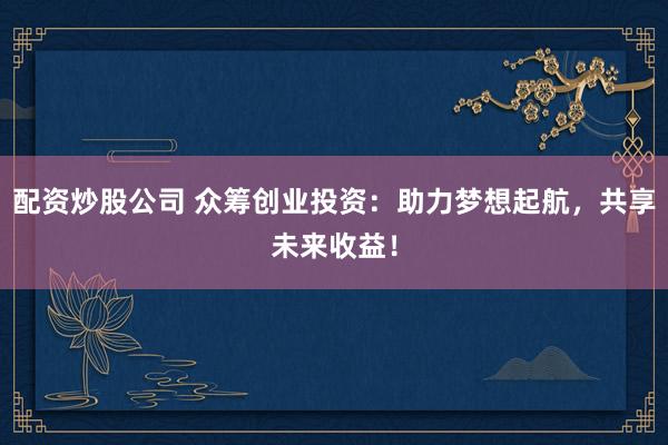 配资炒股公司 众筹创业投资：助力梦想起航，共享未来收益！