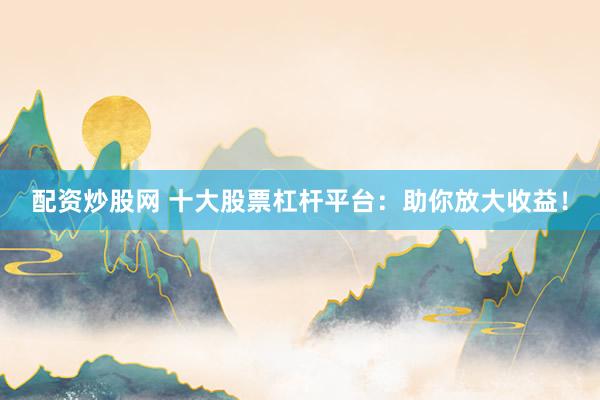 配资炒股网 十大股票杠杆平台：助你放大收益！