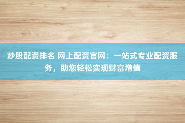 炒股配资排名 网上配资官网：一站式专业配资服务，助您轻松实现财富增值