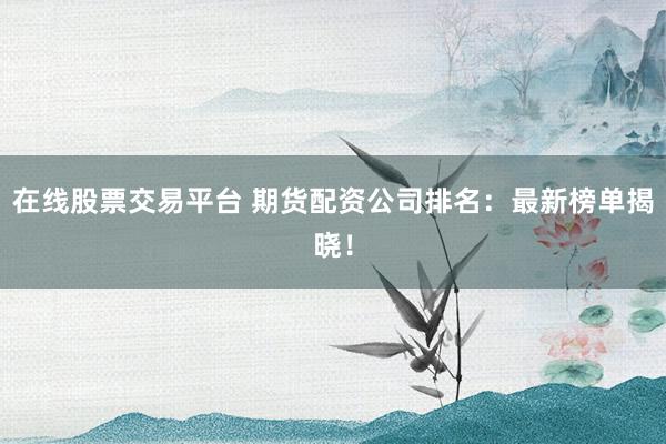 在线股票交易平台 期货配资公司排名：最新榜单揭晓！