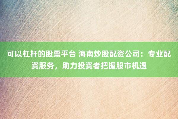 可以杠杆的股票平台 海南炒股配资公司：专业配资服务，助力投资者把握股市机遇