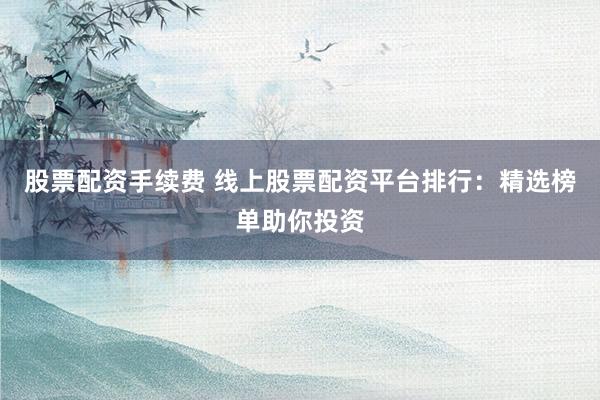 股票配资手续费 线上股票配资平台排行：精选榜单助你投资