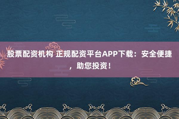 股票配资机构 正规配资平台APP下载：安全便捷，助您投资！