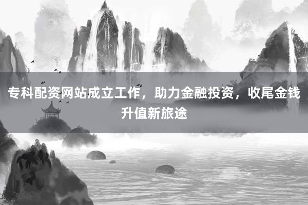 专科配资网站成立工作，助力金融投资，收尾金钱升值新旅途