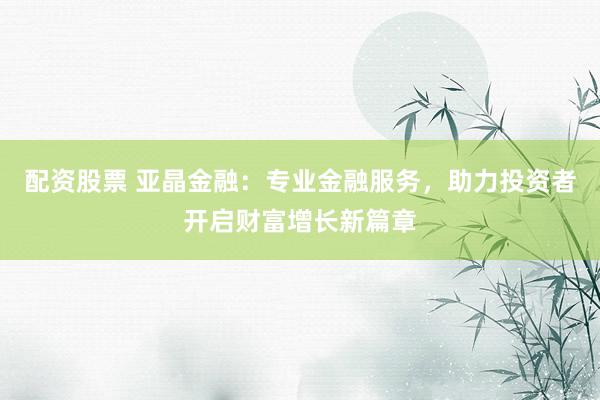 配资股票 亚晶金融：专业金融服务，助力投资者开启财富增长新篇章