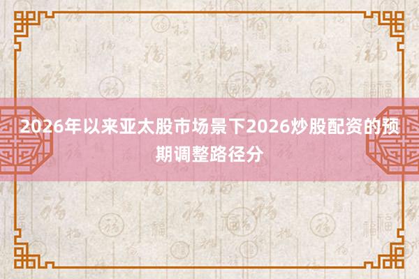2026年以来亚太股市场景下2026炒股配资的预期调整路径分