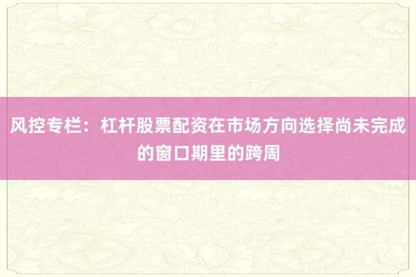 风控专栏：杠杆股票配资在市场方向选择尚未完成的窗口期里的跨周