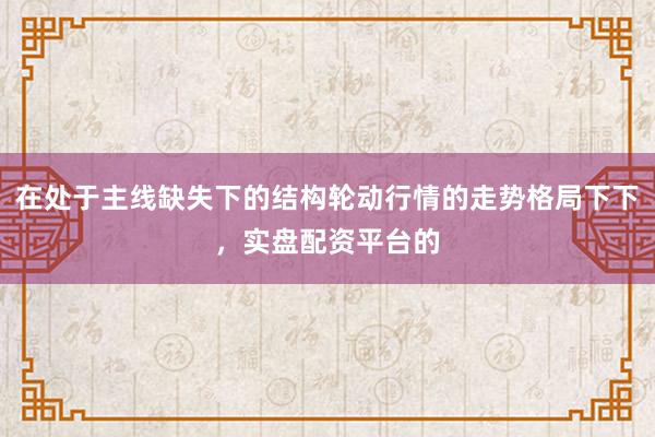 在处于主线缺失下的结构轮动行情的走势格局下下，实盘配资平台的