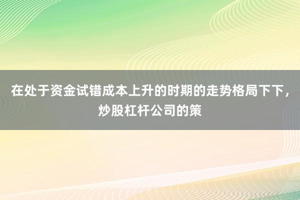 在处于资金试错成本上升的时期的走势格局下下，炒股杠杆公司的策