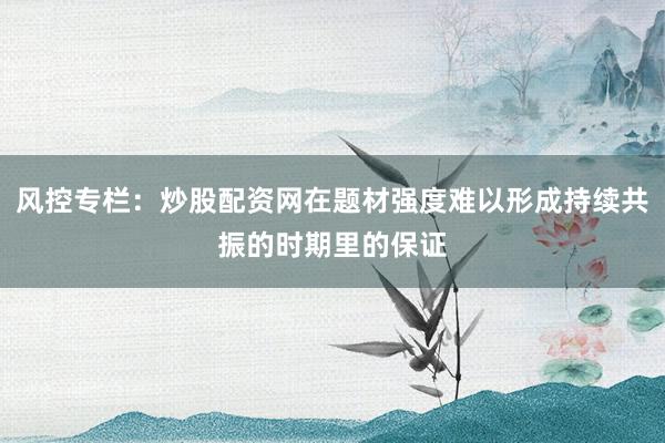 风控专栏：炒股配资网在题材强度难以形成持续共振的时期里的保证