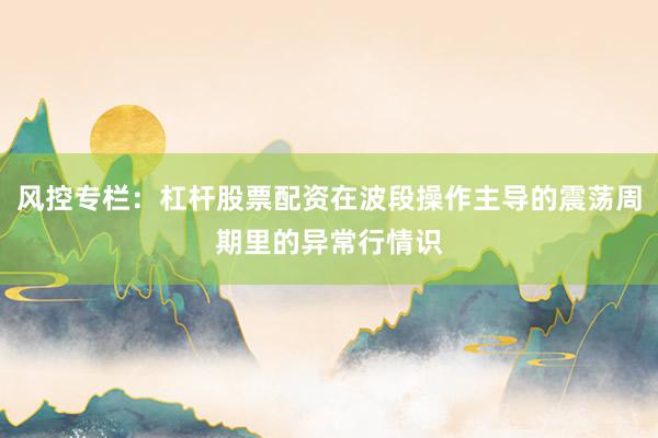 风控专栏：杠杆股票配资在波段操作主导的震荡周期里的异常行情识