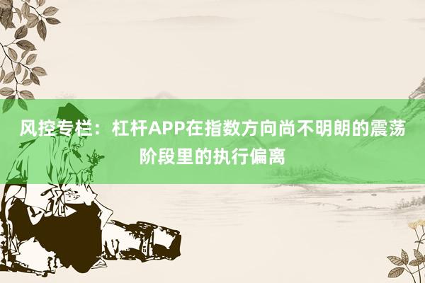 风控专栏：杠杆APP在指数方向尚不明朗的震荡阶段里的执行偏离