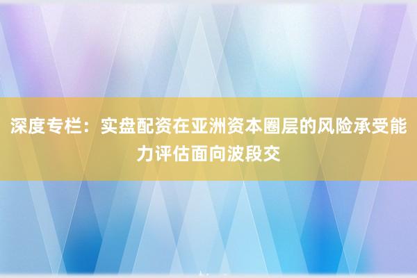 深度专栏：实盘配资在亚洲资本圈层的风险承受能力评估面向波段交