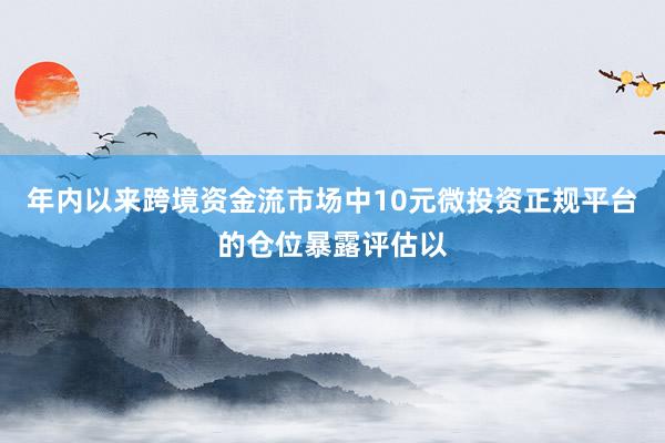 年内以来跨境资金流市场中10元微投资正规平台的仓位暴露评估以